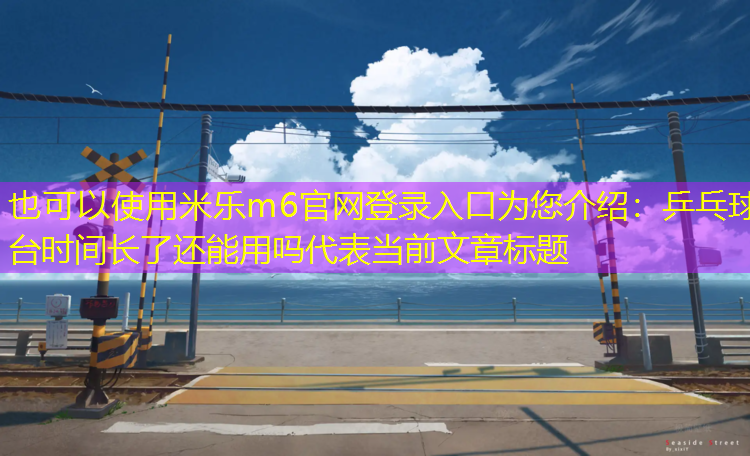 <strong>米乐m6官网登录入口为您介绍：乒乓球台时间长了还能用吗</strong>